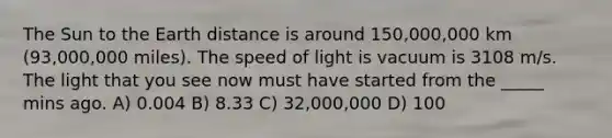 The Sun to the Earth distance is around 150,000,000 km (93,000,000 miles). The speed of light is vacuum is 3108 m/s. The light that you see now must have started from the _____ mins ago. A) 0.004 B) 8.33 C) 32,000,000 D) 100