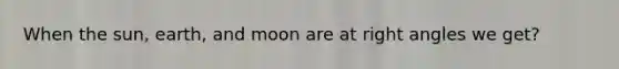 When the sun, earth, and moon are at <a href='https://www.questionai.com/knowledge/kIh722csLJ-right-angle' class='anchor-knowledge'>right angle</a>s we get?