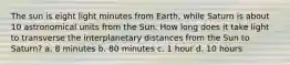 The sun is eight light minutes from Earth, while Saturn is about 10 astronomical units from the Sun. How long does it take light to transverse the interplanetary distances from the Sun to Saturn? a. 8 minutes b. 80 minutes c. 1 hour d. 10 hours