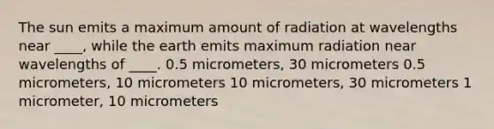 The sun emits a maximum amount of radiation at wavelengths near ____, while the earth emits maximum radiation near wavelengths of ____. 0.5 micrometers, 30 micrometers 0.5 micrometers, 10 micrometers 10 micrometers, 30 micrometers 1 micrometer, 10 micrometers