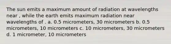 The sun emits a maximum amount of radiation at wavelengths near , while the earth emits maximum radiation near wavelengths of . a. 0.5 micrometers, 30 micrometers b. 0.5 micrometers, 10 micrometers c. 10 micrometers, 30 micrometers d. 1 micrometer, 10 micrometers