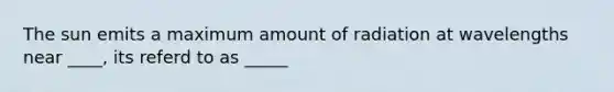 The sun emits a maximum amount of radiation at wavelengths near ____, its referd to as _____