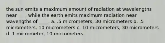 the sun emits a maximum amount of radiation at wavelengths near ___, while the earth emits maximum radiation near wavengths of ____. a. .5 micrometers, 30 micrometers b. .5 micrometers, 10 micrometers c. 10 micrometers, 30 micrometers d. 1 micrometer, 10 micrometers