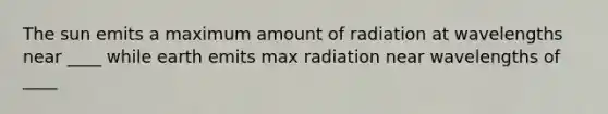 The sun emits a maximum amount of radiation at wavelengths near ____ while earth emits max radiation near wavelengths of ____