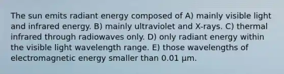 The sun emits radiant energy composed of A) mainly visible light and infrared energy. B) mainly ultraviolet and X-rays. C) thermal infrared through radiowaves only. D) only radiant energy within the visible light wavelength range. E) those wavelengths of electromagnetic energy smaller than 0.01 μm.