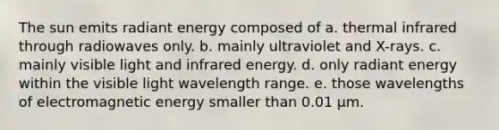 The sun emits radiant energy composed of a. thermal infrared through radiowaves only. b. mainly ultraviolet and X-rays. c. mainly visible light and infrared energy. d. only radiant energy within the visible light wavelength range. e. those wavelengths of electromagnetic energy smaller than 0.01 μm.