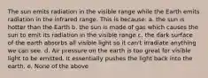 The sun emits radiation in the visible range while the Earth emits radiation in the infrared range. This is because: a. the sun is hotter than the Earth b. the sun is made of gas which causes the sun to emit its radiation in the visible range c. the dark surface of the earth absorbs all visible light so it can't irradiate anything we can see. d. Air pressure on the earth is too great for visible light to be emitted. It essentially pushes the light back into the earth. e. None of the above