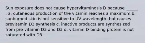 Sun exposure does not cause hypervitaminosis D because ______ . a. cutaneous production of the vitamin reaches a maximum b. sunburned skin is not sensitive to UV wavelength that causes previtamin D3 synthesis c. inactive products are synthesized from pre-vitamin D3 and D3 d. vitamin D-binding protein is not saturated with D3