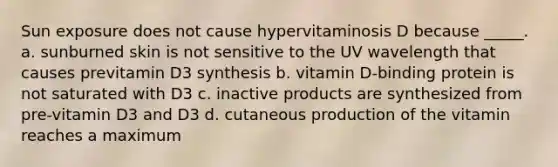 Sun exposure does not cause hypervitaminosis D because _____. a. sunburned skin is not sensitive to the UV wavelength that causes previtamin D3 synthesis b. vitamin D-binding protein is not saturated with D3 c. inactive products are synthesized from pre-vitamin D3 and D3 d. cutaneous production of the vitamin reaches a maximum