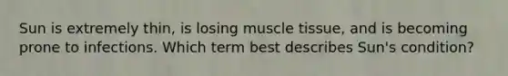 Sun is extremely thin, is losing muscle tissue, and is becoming prone to infections. Which term best describes Sun's condition?