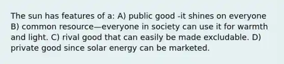 The sun has features of a: A) public good -it shines on everyone B) common resource—everyone in society can use it for warmth and light. C) rival good that can easily be made excludable. D) private good since solar energy can be marketed.