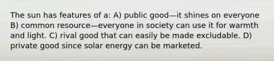 The sun has features of a: A) public good—it shines on everyone B) common resource—everyone in society can use it for warmth and light. C) rival good that can easily be made excludable. D) private good since solar energy can be marketed.