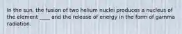 In the sun, the fusion of two helium nuclei produces a nucleus of the element ____ and the release of energy in the form of gamma radiation.