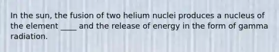 In the sun, the fusion of two helium nuclei produces a nucleus of the element ____ and the release of energy in the form of gamma radiation.