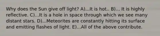 Why does the Sun give off light? A)...It is hot.. B)... It is highly reflective. C)...It is a hole in space through which we see many distant stars. D)...Meteorites are constantly hitting its surface and emitting flashes of light. E)...All of the above contribute.