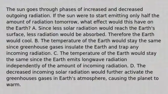 The sun goes through phases of increased and decreased outgoing radiation. If the sun were to start emitting only half the amount of radiation tomorrow, what effect would this have on the Earth? A. Since less solar radiation would reach the Earth's surface, less radiation would be absorbed. Therefore the Earth would cool. B. The temperature of the Earth would stay the same since greenhouse gases insulate the Earth and trap any incoming radiation. C. The temperature of the Earth would stay the same since the Earth emits longwave radiation independently of the amount of incoming radiation. D. The decreased incoming solar radiation would further activate the greenhouses gases in Earth's atmosphere, causing the planet to warm.