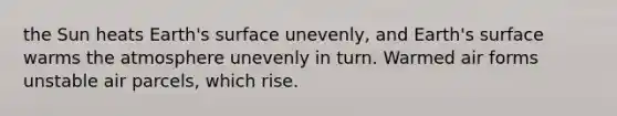 the Sun heats Earth's surface unevenly, and Earth's surface warms the atmosphere unevenly in turn. Warmed air forms unstable air parcels, which rise.