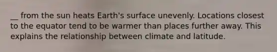 __ from the sun heats Earth's surface unevenly. Locations closest to the equator tend to be warmer than places further away. This explains the relationship between climate and latitude.