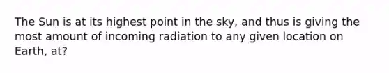 The Sun is at its highest point in the sky, and thus is giving the most amount of incoming radiation to any given location on Earth, at?