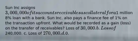 Sun Inc assigns 3,000,000 of its accounts receivables as collateral for a1 million 8% loan with a bank. Sun Inc. also pays a finance fee of 1% on the transaction upfront. What would be recorded as a gain (loss) on the transfer of receivables? Loss of 30,000. b. Loss of240,000. c. Loss of 270,000. d.0.