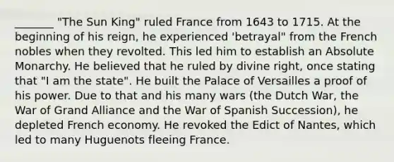 _______ "The Sun King" ruled France from 1643 to 1715. At the beginning of his reign, he experienced 'betrayal" from the French nobles when they revolted. This led him to establish an Absolute Monarchy. He believed that he ruled by divine right, once stating that "I am the state". He built the Palace of Versailles a proof of his power. Due to that and his many wars (the Dutch War, the War of Grand Alliance and the War of Spanish Succession), he depleted French economy. He revoked the Edict of Nantes, which led to many Huguenots fleeing France.