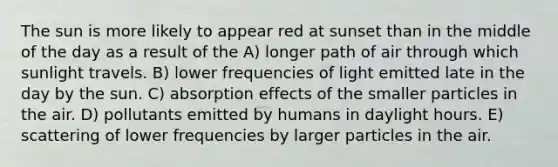 The sun is more likely to appear red at sunset than in the middle of the day as a result of the A) longer path of air through which sunlight travels. B) lower frequencies of light emitted late in the day by the sun. C) absorption effects of the smaller particles in the air. D) pollutants emitted by humans in daylight hours. E) scattering of lower frequencies by larger particles in the air.