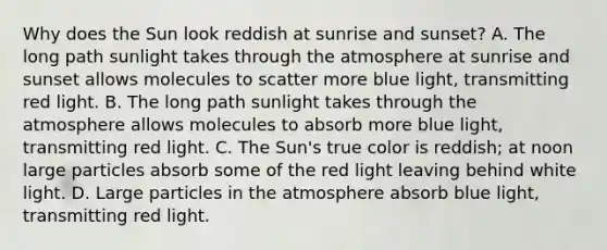 Why does the Sun look reddish at sunrise and sunset? A. The long path sunlight takes through the atmosphere at sunrise and sunset allows molecules to scatter more blue light, transmitting red light. B. The long path sunlight takes through the atmosphere allows molecules to absorb more blue light, transmitting red light. C. The Sun's true color is reddish; at noon large particles absorb some of the red light leaving behind white light. D. Large particles in the atmosphere absorb blue light, transmitting red light.