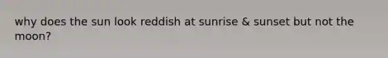 why does the sun look reddish at sunrise & sunset but not the moon?