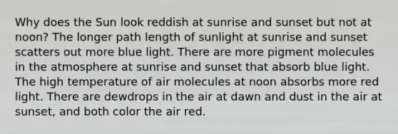 Why does the Sun look reddish at sunrise and sunset but not at noon? The longer path length of sunlight at sunrise and sunset scatters out more blue light. There are more pigment molecules in the atmosphere at sunrise and sunset that absorb blue light. The high temperature of air molecules at noon absorbs more red light. There are dewdrops in the air at dawn and dust in the air at sunset, and both color the air red.