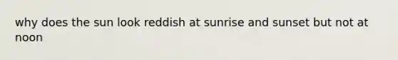 why does the sun look reddish at sunrise and sunset but not at noon