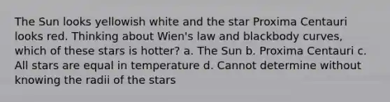 The Sun looks yellowish white and the star Proxima Centauri looks red. Thinking about Wien's law and blackbody curves, which of these stars is hotter? a. The Sun b. Proxima Centauri c. All stars are equal in temperature d. Cannot determine without knowing the radii of the stars