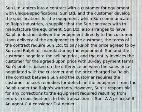 Sun Ltd. enters into a contract with a customer for equipment with unique specifications. Sun Ltd. and the customer develop the specifications for the equipment, which Sun communicates to Ralph industries, a supplier that the Sun contracts with to manufacture the equipment. Sun Ltd. also arranges to have Ralph industries deliver the equipment directly to the customer. Upon delivery of the equipment to the customer, the terms of the contract require Sun Ltd. to pay Ralph the price agreed to by Sun and Ralph for manufacturing the equipment. Sun and the customer negotiate the selling price, and the entity invoices the customer for the agreed-upon price with 30-day payment terms. Sun's profit is based on the difference between the sales price negotiated with the customer and the price charged by Ralph. The contract between Sun and the customer requires the customer to seek remedies for defects in the equipment from the Ralph under the Ralph's warranty. However, Sun is responsible for any corrections to the equipment required resulting from errors in specifications. In this transaction is Sun: A A principal B An agent C A consignor D A dealer