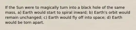 If the Sun were to magically turn into a black hole of the same mass, a) Earth would start to spiral inward; b) Earth's orbit would remain unchanged; c) Earth would fly off into space; d) Earth would be torn apart.