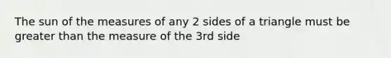 The sun of the measures of any 2 sides of a triangle must be greater than the measure of the 3rd side