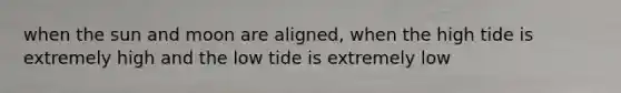 when the sun and moon are aligned, when the high tide is extremely high and the low tide is extremely low