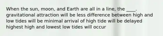 When the sun, moon, and Earth are all in a line, the ____. gravitational attraction will be less difference between high and low tides will be minimal arrival of high tide will be delayed highest high and lowest low tides will occur