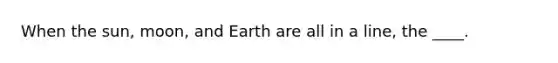 When the sun, moon, and Earth are all in a line, the ____.