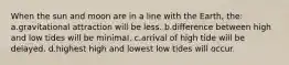 When the sun and moon are in a line with the Earth, the: a.gravitational attraction will be less. b.difference between high and low tides will be minimal. c.arrival of high tide will be delayed. d.highest high and lowest low tides will occur.