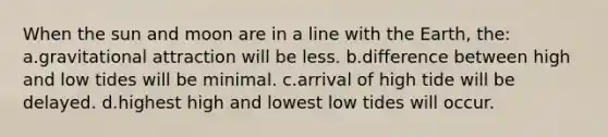 When the sun and moon are in a line with the Earth, the: a.gravitational attraction will be less. b.difference between high and low tides will be minimal. c.arrival of high tide will be delayed. d.highest high and lowest low tides will occur.