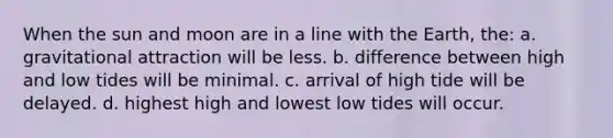 When the sun and moon are in a line with the Earth, the: a. gravitational attraction will be less. b. difference between high and low tides will be minimal. c. arrival of high tide will be delayed. d. highest high and lowest low tides will occur.