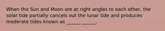 When the Sun and Moon are at right angles to each other, the solar tide partially cancels out the lunar tide and produces moderate tides known as ______ ______.
