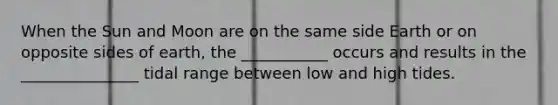 When the Sun and Moon are on the same side Earth or on opposite sides of earth, the ___________ occurs and results in the _______________ tidal range between low and high tides.