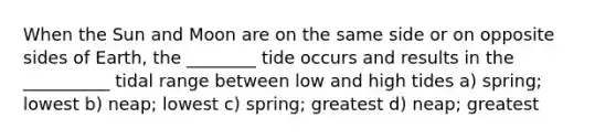 When the Sun and Moon are on the same side or on opposite sides of Earth, the ________ tide occurs and results in the __________ tidal range between low and high tides a) spring; lowest b) neap; lowest c) spring; greatest d) neap; greatest