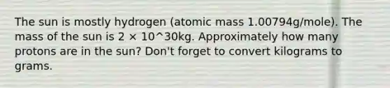 The sun is mostly hydrogen (atomic mass 1.00794g/mole). The mass of the sun is 2 × 10^30kg. Approximately how many protons are in the sun? Don't forget to convert kilograms to grams.