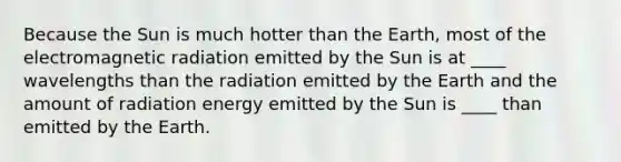 Because the Sun is much hotter than the Earth, most of the electromagnetic radiation emitted by the Sun is at ____ wavelengths than the radiation emitted by the Earth and the amount of radiation energy emitted by the Sun is ____ than emitted by the Earth.