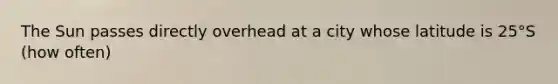 The Sun passes directly overhead at a city whose latitude is 25°S (how often)