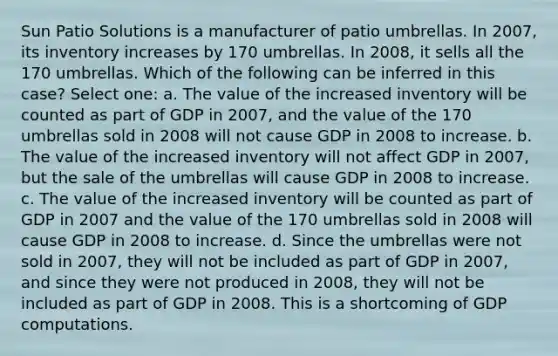 Sun Patio Solutions is a manufacturer of patio umbrellas. In 2007, its inventory increases by 170 umbrellas. In 2008, it sells all the 170 umbrellas. Which of the following can be inferred in this case? Select one: a. The value of the increased inventory will be counted as part of GDP in 2007, and the value of the 170 umbrellas sold in 2008 will not cause GDP in 2008 to increase. b. The value of the increased inventory will not affect GDP in 2007, but the sale of the umbrellas will cause GDP in 2008 to increase. c. The value of the increased inventory will be counted as part of GDP in 2007 and the value of the 170 umbrellas sold in 2008 will cause GDP in 2008 to increase. d. Since the umbrellas were not sold in 2007, they will not be included as part of GDP in 2007, and since they were not produced in 2008, they will not be included as part of GDP in 2008. This is a shortcoming of GDP computations.