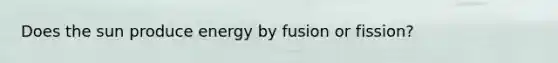 Does the sun produce energy by fusion or fission?