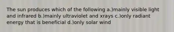 The sun produces which of the following a.)mainly visible light and infrared b.)mainly ultraviolet and xrays c.)only radiant energy that is beneficial d.)only solar wind