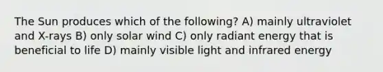 The Sun produces which of the following? A) mainly ultraviolet and X-rays B) only solar wind C) only radiant energy that is beneficial to life D) mainly visible light and infrared energy